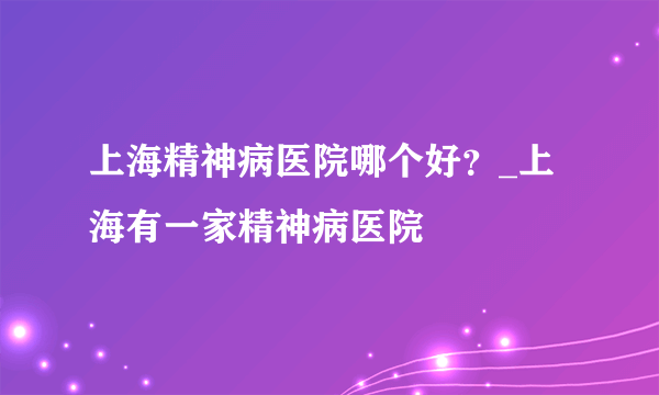 上海精神病医院哪个好？_上海有一家精神病医院