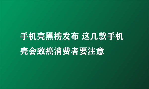 手机壳黑榜发布 这几款手机壳会致癌消费者要注意