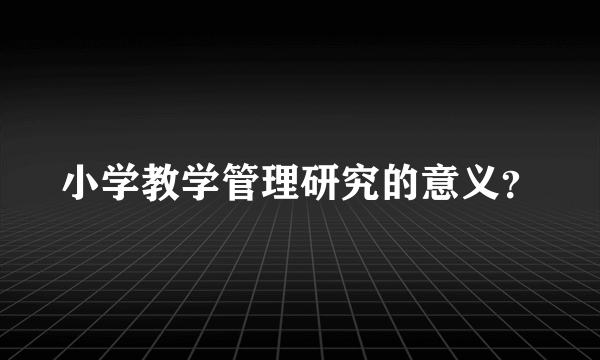 小学教学管理研究的意义？