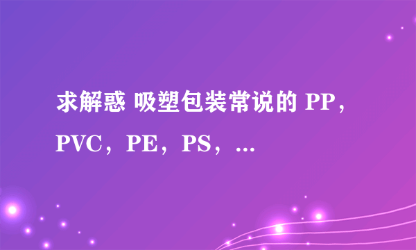 求解惑 吸塑包装常说的 PP，PVC，PE，PS，ABS等分别是指什么？最好能把其成分告诉我。不胜感激。