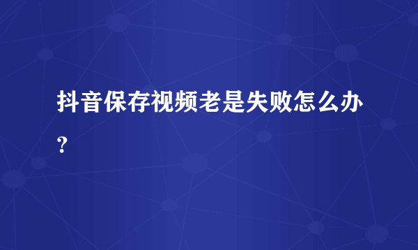 抖音保存视频老是失败怎么办？