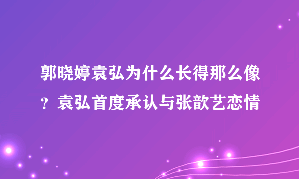 郭晓婷袁弘为什么长得那么像？袁弘首度承认与张歆艺恋情