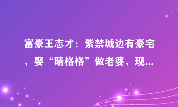 富豪王志才：紫禁城边有豪宅，娶“晴格格”做老婆，现在过得怎么样？