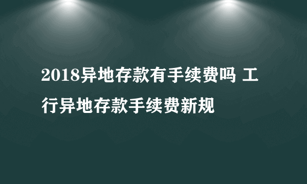 2018异地存款有手续费吗 工行异地存款手续费新规