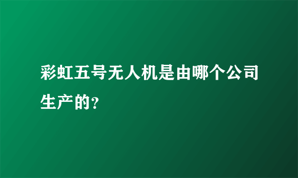 彩虹五号无人机是由哪个公司生产的？