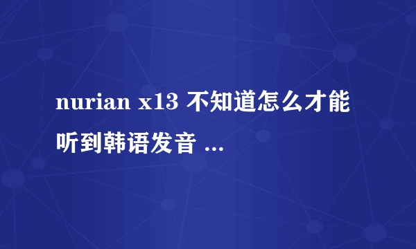 nurian x13 不知道怎么才能听到韩语发音 请求高人指点 要具体步骤 另寻nurian x13的中文说明书