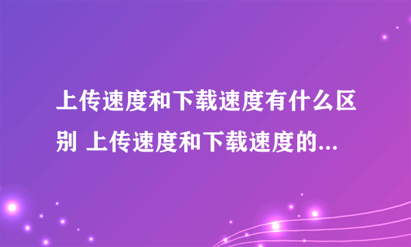 上传速度和下载速度有什么区别 上传速度和下载速度的区别有哪些