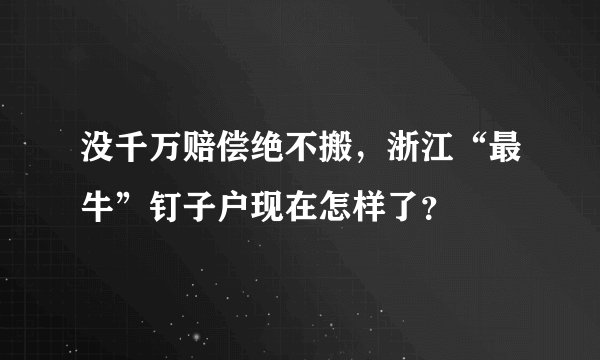 没千万赔偿绝不搬，浙江“最牛”钉子户现在怎样了？