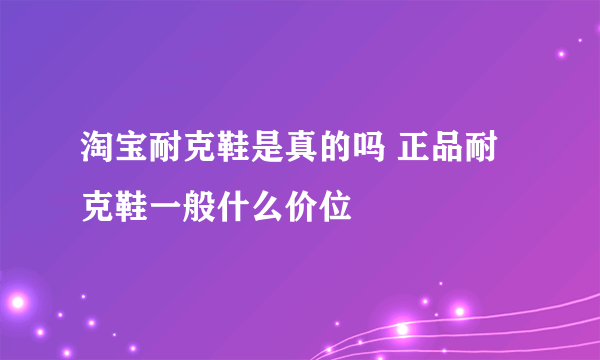 淘宝耐克鞋是真的吗 正品耐克鞋一般什么价位