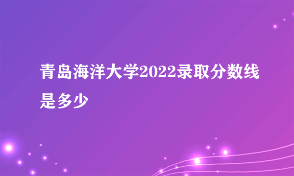 青岛海洋大学2022录取分数线是多少