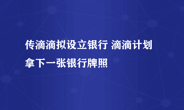 传滴滴拟设立银行 滴滴计划拿下一张银行牌照