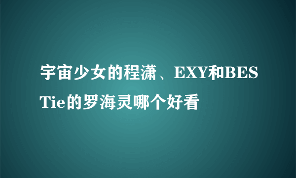 宇宙少女的程潇、EXY和BESTie的罗海灵哪个好看