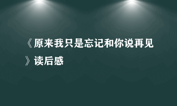 《原来我只是忘记和你说再见》读后感