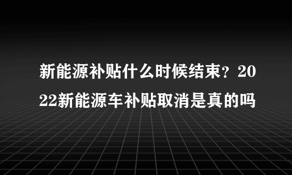 新能源补贴什么时候结束？2022新能源车补贴取消是真的吗