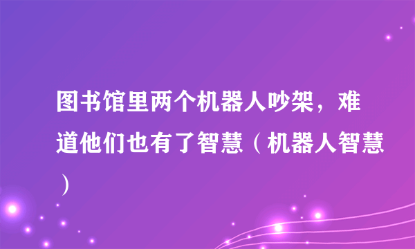 图书馆里两个机器人吵架，难道他们也有了智慧（机器人智慧）