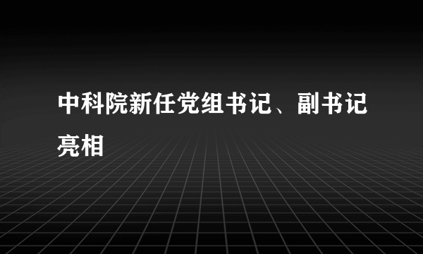 中科院新任党组书记、副书记亮相