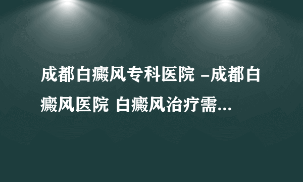 成都白癜风专科医院 -成都白癜风医院 白癜风治疗需要注意什么?