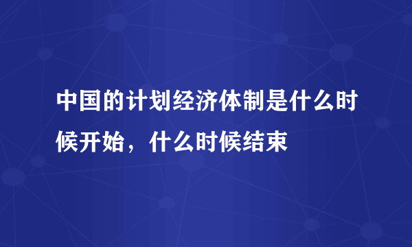 中国的计划经济体制是什么时候开始，什么时候结束