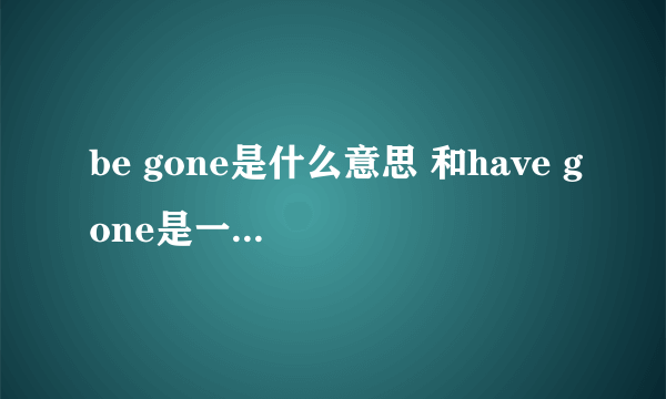 be gone是什么意思 和have gone是一个意思吗？？