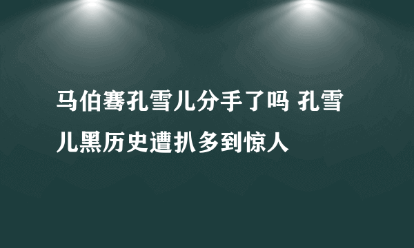 马伯骞孔雪儿分手了吗 孔雪儿黑历史遭扒多到惊人