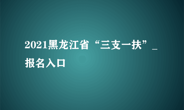 2021黑龙江省“三支一扶”_报名入口