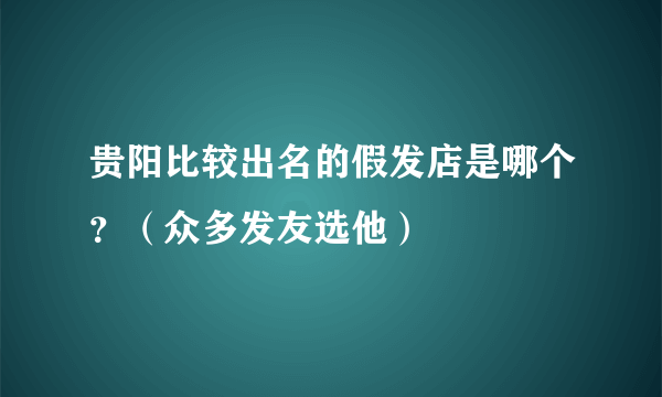 贵阳比较出名的假发店是哪个？（众多发友选他）