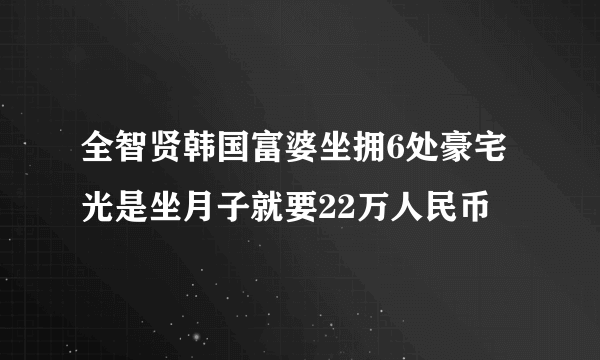 全智贤韩国富婆坐拥6处豪宅光是坐月子就要22万人民币