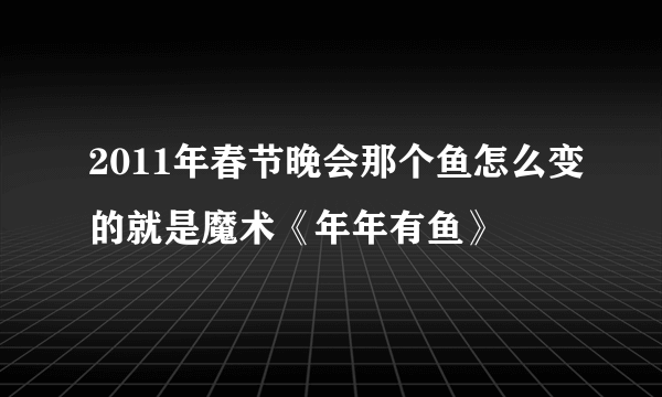 2011年春节晚会那个鱼怎么变的就是魔术《年年有鱼》