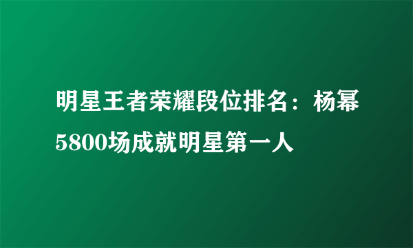 明星王者荣耀段位排名：杨幂5800场成就明星第一人