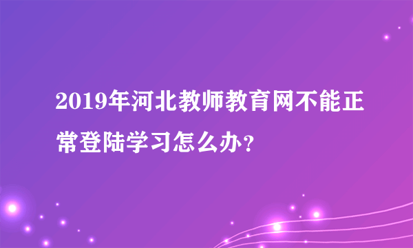 2019年河北教师教育网不能正常登陆学习怎么办？