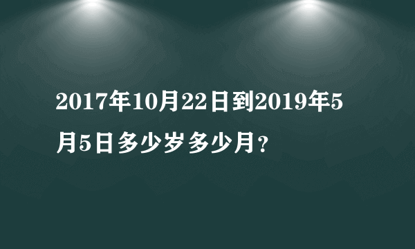 2017年10月22日到2019年5月5日多少岁多少月？