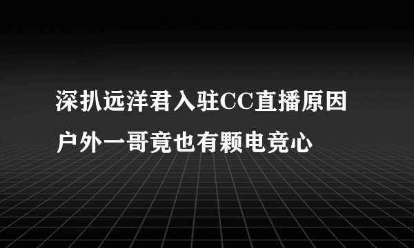 深扒远洋君入驻CC直播原因 户外一哥竟也有颗电竞心