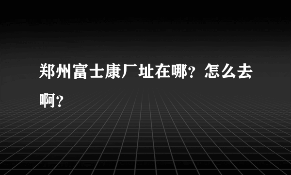 郑州富士康厂址在哪？怎么去啊？