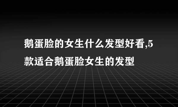 鹅蛋脸的女生什么发型好看,5款适合鹅蛋脸女生的发型