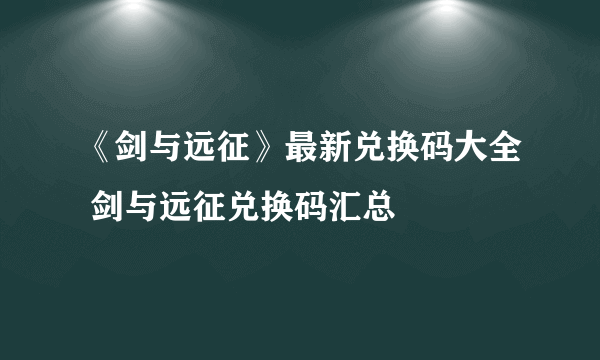 《剑与远征》最新兑换码大全 剑与远征兑换码汇总