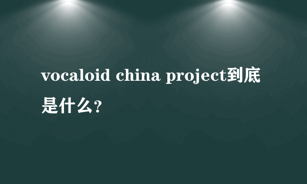 vocaloid china project到底是什么？