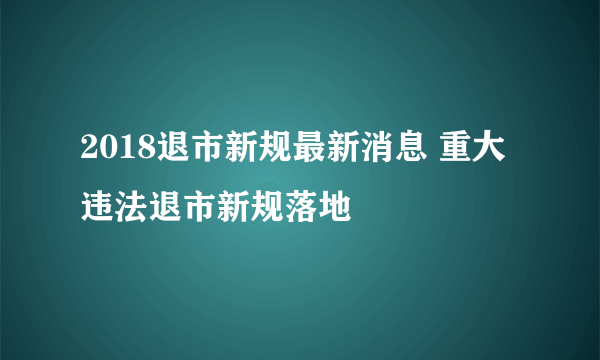 2018退市新规最新消息 重大违法退市新规落地