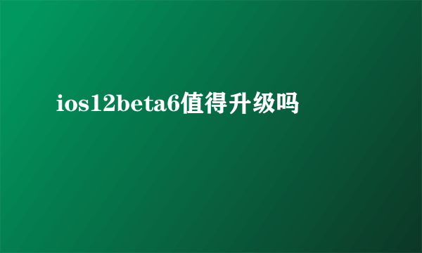 ios12beta6值得升级吗