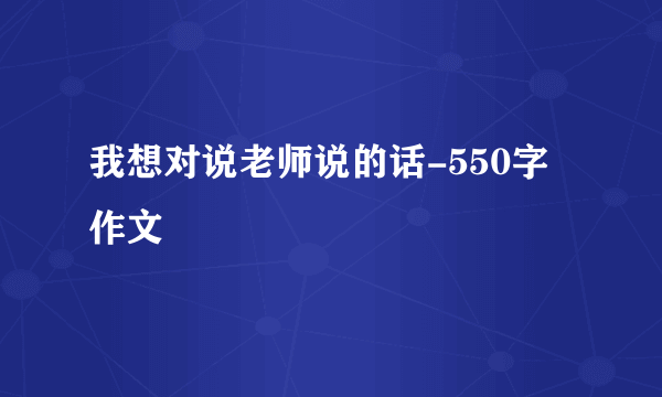 我想对说老师说的话-550字作文