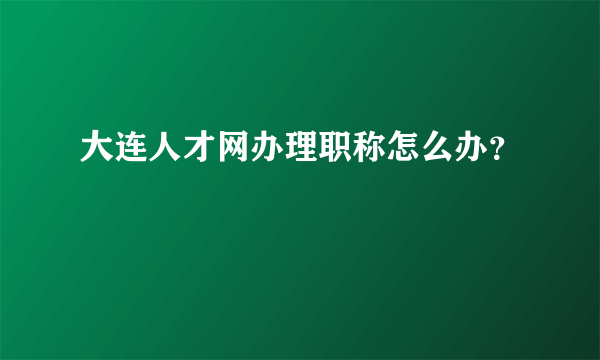 大连人才网办理职称怎么办？