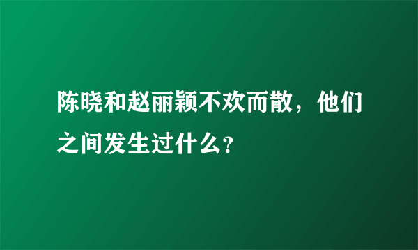 陈晓和赵丽颖不欢而散，他们之间发生过什么？