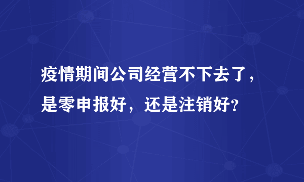 疫情期间公司经营不下去了，是零申报好，还是注销好？