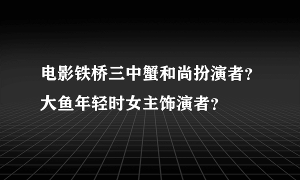 电影铁桥三中蟹和尚扮演者？大鱼年轻时女主饰演者？