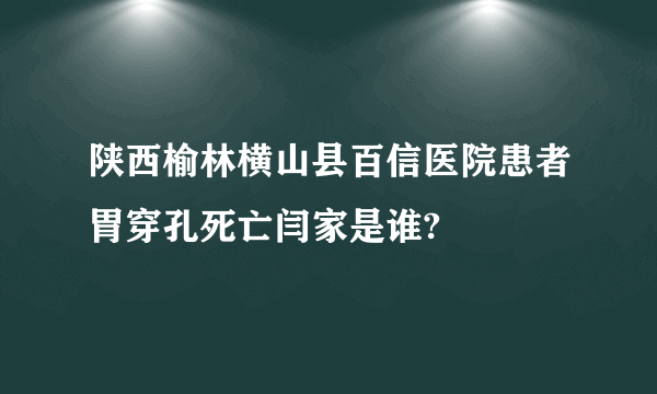 陕西榆林横山县百信医院患者胃穿孔死亡闫家是谁?