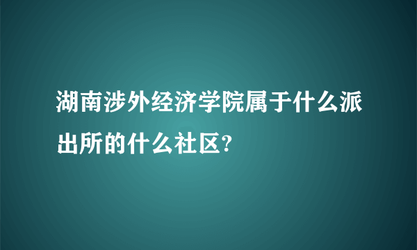 湖南涉外经济学院属于什么派出所的什么社区?