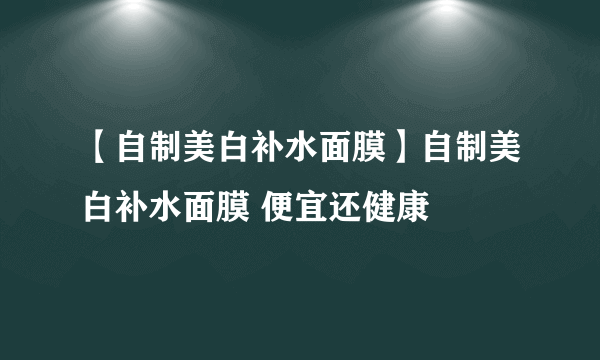 【自制美白补水面膜】自制美白补水面膜 便宜还健康