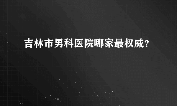 吉林市男科医院哪家最权威？