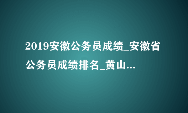 2019安徽公务员成绩_安徽省公务员成绩排名_黄山市成绩排名