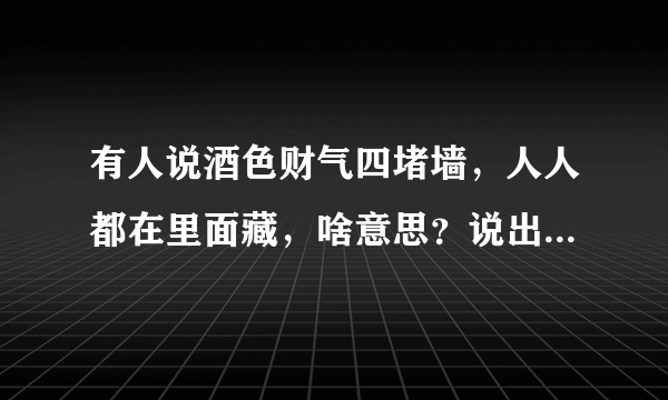 有人说酒色财气四堵墙，人人都在里面藏，啥意思？说出你的观点是什么？