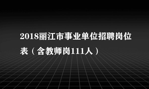 2018丽江市事业单位招聘岗位表（含教师岗111人）